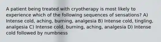 A patient being treated with cryotherapy is most likely to experience which of the following sequences of sensations? A) Intense cold, aching, burning, analgesia B) Intense cold, tingling, analgesia C) Intense cold, burning, aching, analgesia D) Intense cold followed by numbness