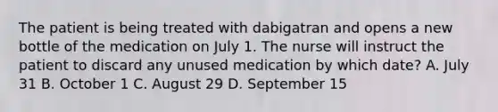 The patient is being treated with dabigatran and opens a new bottle of the medication on July 1. The nurse will instruct the patient to discard any unused medication by which date? A. July 31 B. October 1 C. August 29 D. September 15