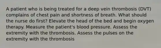 A patient who is being treated for a deep vein thrombosis (DVT) complains of chest pain and shortness of breath. What should the nurse do first? Elevate the head of the bed and begin oxygen therapy. Measure the patient's <a href='https://www.questionai.com/knowledge/kD0HacyPBr-blood-pressure' class='anchor-knowledge'>blood pressure</a>. Assess the extremity with the thrombosis. Assess the pulses on the extremity with the thrombosis