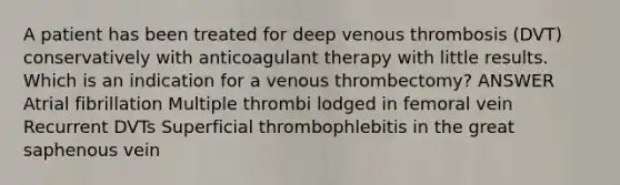 A patient has been treated for deep venous thrombosis (DVT) conservatively with anticoagulant therapy with little results. Which is an indication for a venous thrombectomy? ANSWER Atrial fibrillation Multiple thrombi lodged in femoral vein Recurrent DVTs Superficial thrombophlebitis in the great saphenous vein