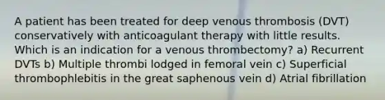 A patient has been treated for deep venous thrombosis (DVT) conservatively with anticoagulant therapy with little results. Which is an indication for a venous thrombectomy? a) Recurrent DVTs b) Multiple thrombi lodged in femoral vein c) Superficial thrombophlebitis in the great saphenous vein d) Atrial fibrillation