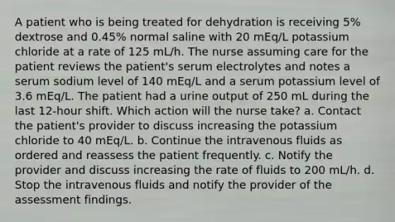 A patient who is being treated for dehydration is receiving 5% dextrose and 0.45% normal saline with 20 mEq/L potassium chloride at a rate of 125 mL/h. The nurse assuming care for the patient reviews the patient's serum electrolytes and notes a serum sodium level of 140 mEq/L and a serum potassium level of 3.6 mEq/L. The patient had a urine output of 250 mL during the last 12-hour shift. Which action will the nurse take? a. Contact the patient's provider to discuss increasing the potassium chloride to 40 mEq/L. b. Continue the intravenous fluids as ordered and reassess the patient frequently. c. Notify the provider and discuss increasing the rate of fluids to 200 mL/h. d. Stop the intravenous fluids and notify the provider of the assessment findings.