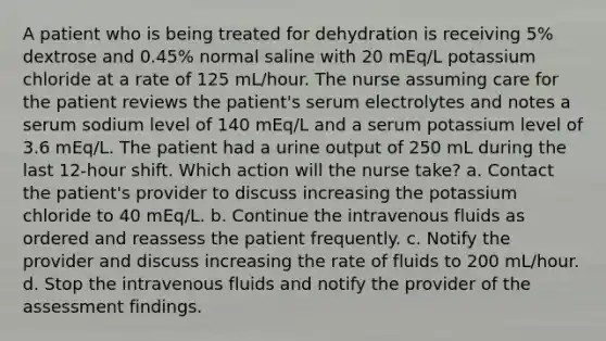 A patient who is being treated for dehydration is receiving 5% dextrose and 0.45% normal saline with 20 mEq/L potassium chloride at a rate of 125 mL/hour. The nurse assuming care for the patient reviews the patient's serum electrolytes and notes a serum sodium level of 140 mEq/L and a serum potassium level of 3.6 mEq/L. The patient had a urine output of 250 mL during the last 12-hour shift. Which action will the nurse take? a. Contact the patient's provider to discuss increasing the potassium chloride to 40 mEq/L. b. Continue the intravenous fluids as ordered and reassess the patient frequently. c. Notify the provider and discuss increasing the rate of fluids to 200 mL/hour. d. Stop the intravenous fluids and notify the provider of the assessment findings.