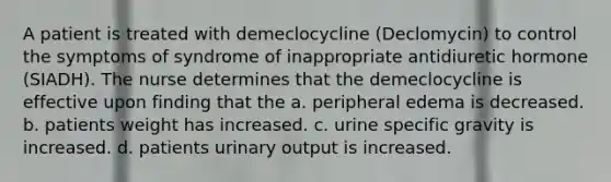 A patient is treated with demeclocycline (Declomycin) to control the symptoms of syndrome of inappropriate antidiuretic hormone (SIADH). The nurse determines that the demeclocycline is effective upon finding that the a. peripheral edema is decreased. b. patients weight has increased. c. urine specific gravity is increased. d. patients urinary output is increased.