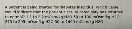 A patient is being treated for diabetes insipidus. Which value would indicate that the patient's serum osmolality has returned to normal? 1.1 to 2.2 mOsm/kg H2O 50 to 100 mOsm/kg H2O 275 to 295 mOsm/kg H2O 50 to 1400 mOsm/kg H2O