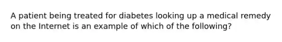 A patient being treated for diabetes looking up a medical remedy on the Internet is an example of which of the following?