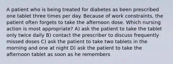 A patient who is being treated for diabetes as been prescribed one tablet three times per day. Because of work constraints, the patient often forgets to take the afternoon dose. Which nursing action is most appropriate? A) ask the patient to take the tablet only twice daily B) contact the prescriber to discuss frequently missed doses C) ask the patient to take two tablets in the morning and one at night D) ask the patient to take the afternoon tablet as soon as he remembers