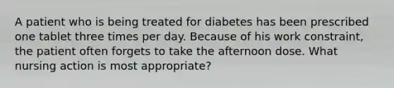 A patient who is being treated for diabetes has been prescribed one tablet three times per day. Because of his work constraint, the patient often forgets to take the afternoon dose. What nursing action is most appropriate?