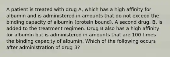 A patient is treated with drug A, which has a high affinity for albumin and is administered in amounts that do not exceed the binding capacity of albumin (protein bound). A second drug, B, is added to the treatment regimen. Drug B also has a high affinity for albumin but is administered in amounts that are 100 times the binding capacity of albumin. Which of the following occurs after administration of drug B?