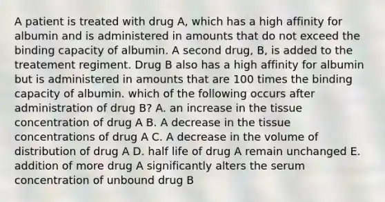 A patient is treated with drug A, which has a high affinity for albumin and is administered in amounts that do not exceed the binding capacity of albumin. A second drug, B, is added to the treatement regiment. Drug B also has a high affinity for albumin but is administered in amounts that are 100 times the binding capacity of albumin. which of the following occurs after administration of drug B? A. an increase in the tissue concentration of drug A B. A decrease in the tissue concentrations of drug A C. A decrease in the volume of distribution of drug A D. half life of drug A remain unchanged E. addition of more drug A significantly alters the serum concentration of unbound drug B