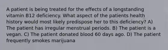 A patient is being treated for the effects of a longstanding vitamin B12 deficiency. What aspect of the patients health history would most likely predispose her to this deficiency? A) The patient has irregular menstrual periods. B) The patient is a vegan. C) The patient donated blood 60 days ago. D) The patient frequently smokes marijuana