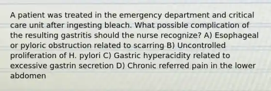 A patient was treated in the emergency department and critical care unit after ingesting bleach. What possible complication of the resulting gastritis should the nurse recognize? A) Esophageal or pyloric obstruction related to scarring B) Uncontrolled proliferation of H. pylori C) Gastric hyperacidity related to excessive gastrin secretion D) Chronic referred pain in the lower abdomen