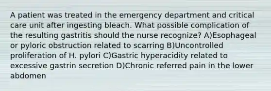 A patient was treated in the emergency department and critical care unit after ingesting bleach. What possible complication of the resulting gastritis should the nurse recognize? A)Esophageal or pyloric obstruction related to scarring B)Uncontrolled proliferation of H. pylori C)Gastric hyperacidity related to excessive gastrin secretion D)Chronic referred pain in the lower abdomen