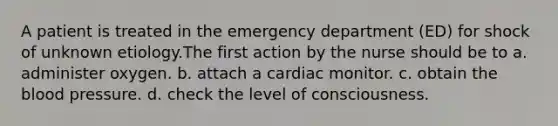 A patient is treated in the emergency department (ED) for shock of unknown etiology.The first action by the nurse should be to a. administer oxygen. b. attach a cardiac monitor. c. obtain <a href='https://www.questionai.com/knowledge/k7oXMfj7lk-the-blood' class='anchor-knowledge'>the blood</a> pressure. d. check the level of consciousness.