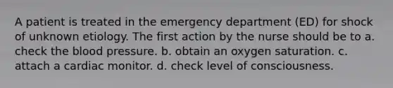 A patient is treated in the emergency department (ED) for shock of unknown etiology. The first action by the nurse should be to a. check <a href='https://www.questionai.com/knowledge/k7oXMfj7lk-the-blood' class='anchor-knowledge'>the blood</a> pressure. b. obtain an oxygen saturation. c. attach a cardiac monitor. d. check level of consciousness.