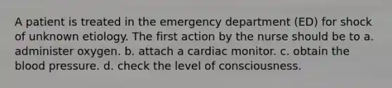 A patient is treated in the emergency department (ED) for shock of unknown etiology. The first action by the nurse should be to a. administer oxygen. b. attach a cardiac monitor. c. obtain the blood pressure. d. check the level of consciousness.