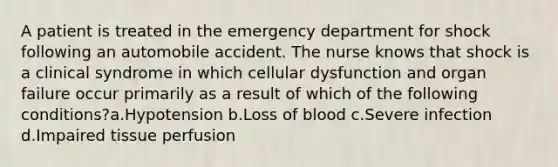 A patient is treated in the emergency department for shock following an automobile accident. The nurse knows that shock is a clinical syndrome in which cellular dysfunction and organ failure occur primarily as a result of which of the following conditions?a.Hypotension b.Loss of blood c.Severe infection d.Impaired tissue perfusion