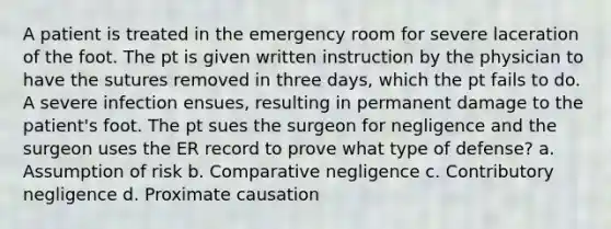 A patient is treated in the emergency room for severe laceration of the foot. The pt is given written instruction by the physician to have the sutures removed in three days, which the pt fails to do. A severe infection ensues, resulting in permanent damage to the patient's foot. The pt sues the surgeon for negligence and the surgeon uses the ER record to prove what type of defense? a. Assumption of risk b. Comparative negligence c. Contributory negligence d. Proximate causation