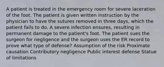 A patient is treated in the emergency room for severe laceration of the foot. The patient is given written instruction by the physician to have the sutures removed in three days, which the patient fails to do. A severe infection ensures, resulting in permanent damage to the patient's foot. The patient sues the surgeon for negligence and the surgeon uses the ER record to prove what type of defense? Assumption of the risk Proximate causation Contributory negligence Public interest defense Statue of limitations