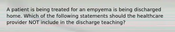 A patient is being treated for an empyema is being discharged home. Which of the following statements should the healthcare provider NOT include in the discharge teaching?