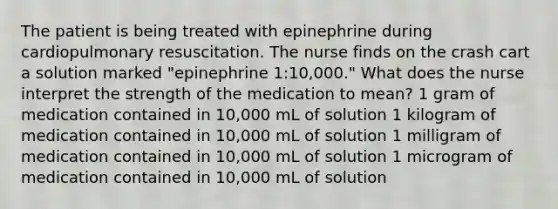 The patient is being treated with epinephrine during cardiopulmonary resuscitation. The nurse finds on the crash cart a solution marked "epinephrine 1:10,000." What does the nurse interpret the strength of the medication to mean? 1 gram of medication contained in 10,000 mL of solution 1 kilogram of medication contained in 10,000 mL of solution 1 milligram of medication contained in 10,000 mL of solution 1 microgram of medication contained in 10,000 mL of solution