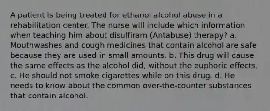 A patient is being treated for ethanol alcohol abuse in a rehabilitation center. The nurse will include which information when teaching him about disulfiram (Antabuse) therapy? a. Mouthwashes and cough medicines that contain alcohol are safe because they are used in small amounts. b. This drug will cause the same effects as the alcohol did, without the euphoric effects. c. He should not smoke cigarettes while on this drug. d. He needs to know about the common over-the-counter substances that contain alcohol.