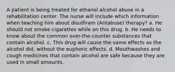 A patient is being treated for ethanol alcohol abuse in a rehabilitation center. The nurse will include which information when teaching him about disulfiram (Antabuse) therapy? a. He should not smoke cigarettes while on this drug. b. He needs to know about the common over-the-counter substances that contain alcohol. c. This drug will cause the same effects as the alcohol did, without the euphoric effects. d. Mouthwashes and cough medicines that contain alcohol are safe because they are used in small amounts.