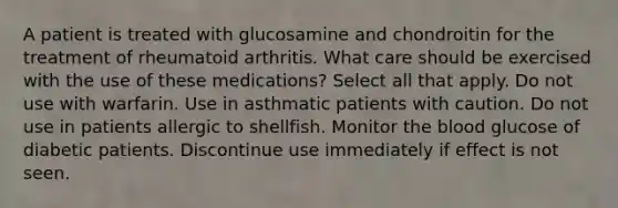 A patient is treated with glucosamine and chondroitin for the treatment of rheumatoid arthritis. What care should be exercised with the use of these medications? Select all that apply. Do not use with warfarin. Use in asthmatic patients with caution. Do not use in patients allergic to shellfish. Monitor the blood glucose of diabetic patients. Discontinue use immediately if effect is not seen.