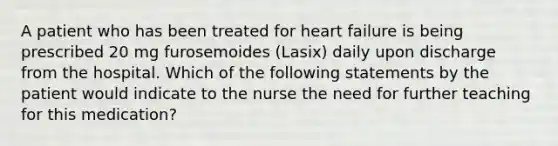 A patient who has been treated for heart failure is being prescribed 20 mg furosemoides (Lasix) daily upon discharge from the hospital. Which of the following statements by the patient would indicate to the nurse the need for further teaching for this medication?