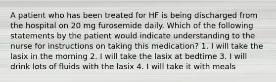 A patient who has been treated for HF is being discharged from the hospital on 20 mg furosemide daily. Which of the following statements by the patient would indicate understanding to the nurse for instructions on taking this medication? 1. I will take the lasix in the morning 2. I will take the lasix at bedtime 3. I will drink lots of fluids with the lasix 4. I will take it with meals