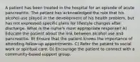 A patient has been treated in the hospital for an episode of acute pancreatitis. The patient has acknowledged the role that his alcohol use played in the development of his health problem, but has not expressed specific plans for lifestyle changes after discharge. What is the nurse's most appropriate response? A) Educate the patient about the link between alcohol use and pancreatitis. B) Ensure that the patient knows the importance of attending follow-up appointments. C) Refer the patient to social work or spiritual care. D) Encourage the patient to connect with a community-based support group.