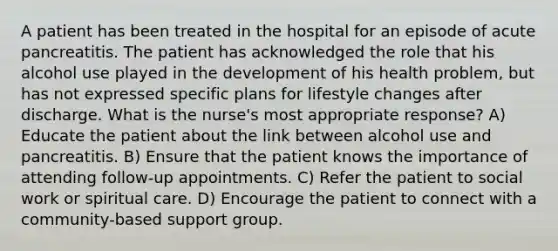 A patient has been treated in the hospital for an episode of acute pancreatitis. The patient has acknowledged the role that his alcohol use played in the development of his health problem, but has not expressed specific plans for lifestyle changes after discharge. What is the nurse's most appropriate response? A) Educate the patient about the link between alcohol use and pancreatitis. B) Ensure that the patient knows the importance of attending follow-up appointments. C) Refer the patient to social work or spiritual care. D) Encourage the patient to connect with a community-based support group.