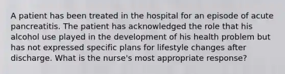 A patient has been treated in the hospital for an episode of acute pancreatitis. The patient has acknowledged the role that his alcohol use played in the development of his health problem but has not expressed specific plans for lifestyle changes after discharge. What is the nurse's most appropriate response?