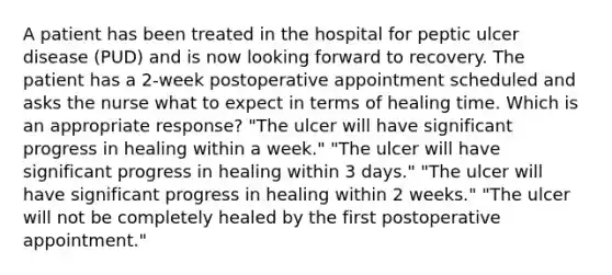 A patient has been treated in the hospital for peptic ulcer disease (PUD) and is now looking forward to recovery. The patient has a 2-week postoperative appointment scheduled and asks the nurse what to expect in terms of healing time. Which is an appropriate response? "The ulcer will have significant progress in healing within a week." "The ulcer will have significant progress in healing within 3 days." "The ulcer will have significant progress in healing within 2 weeks." "The ulcer will not be completely healed by the first postoperative appointment."