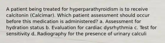 A patient being treated for hyperparathyroidism is to receive calcitonin (Calcimar). Which patient assessment should occur before this medication is administered? a. Assessment for hydration status b. Evaluation for cardiac dysrhythmia c. Test for sensitivity d. Radiography for the presence of urinary calculi