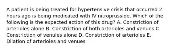 A patient is being treated for hypertensive crisis that occurred 2 hours ago is being medicated with IV nitroprusside. Which of the following is the expected action of this drug? A. Constriction of arterioles alone B. Constriction of both arterioles and venues C. Constriction of venules alone D. Constriction of arterioles E. Dilation of arterioles and venues