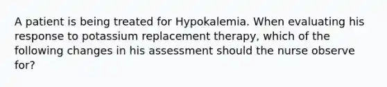 A patient is being treated for Hypokalemia. When evaluating his response to potassium replacement therapy, which of the following changes in his assessment should the nurse observe for?