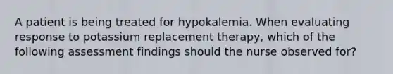 A patient is being treated for hypokalemia. When evaluating response to potassium replacement therapy, which of the following assessment findings should the nurse observed for?