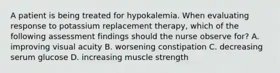 A patient is being treated for hypokalemia. When evaluating response to potassium replacement therapy, which of the following assessment findings should the nurse observe for? A. improving visual acuity B. worsening constipation C. decreasing serum glucose D. increasing muscle strength