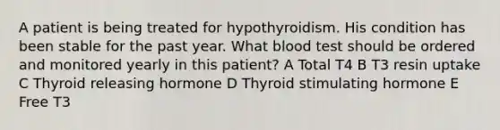 A patient is being treated for hypothyroidism. His condition has been stable for the past year. What blood test should be ordered and monitored yearly in this patient? A Total T4 B T3 resin uptake C Thyroid releasing hormone D Thyroid stimulating hormone E Free T3