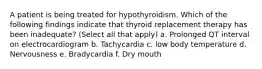 A patient is being treated for hypothyroidism. Which of the following findings indicate that thyroid replacement therapy has been inadequate? (Select all that apply) a. Prolonged QT interval on electrocardiogram b. Tachycardia c. low body temperature d. Nervousness e. Bradycardia f. Dry mouth