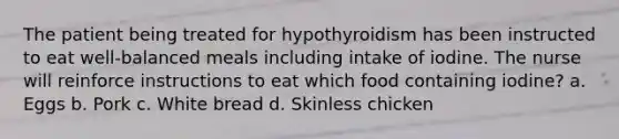 The patient being treated for hypothyroidism has been instructed to eat well-balanced meals including intake of iodine. The nurse will reinforce instructions to eat which food containing iodine? a. Eggs b. Pork c. White bread d. Skinless chicken