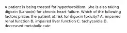 A patient is being treated for hypothyroidism. She is also taking digoxin (Lanoxin) for chronic heart failure. Which of the following factors places the patient at risk for digoxin toxicity? A. impaired renal function B. impaired liver function C. tachycardia D. decreased metabolic rate