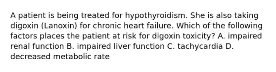 A patient is being treated for hypothyroidism. She is also taking digoxin (Lanoxin) for chronic heart failure. Which of the following factors places the patient at risk for digoxin toxicity? A. impaired renal function B. impaired liver function C. tachycardia D. decreased metabolic rate