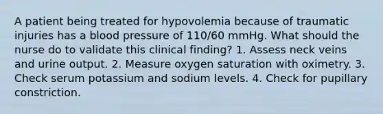 A patient being treated for hypovolemia because of traumatic injuries has a blood pressure of 110/60 mmHg. What should the nurse do to validate this clinical finding? 1. Assess neck veins and urine output. 2. Measure oxygen saturation with oximetry. 3. Check serum potassium and sodium levels. 4. Check for pupillary constriction.