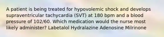 A patient is being treated for hypovolemic shock and develops supraventricular tachycardia (SVT) at 180 bpm and a blood pressure of 102/60. Which medication would the nurse most likely administer? Labetalol Hydralazine Adenosine Milrinone