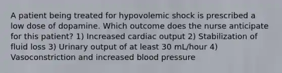 A patient being treated for hypovolemic shock is prescribed a low dose of dopamine. Which outcome does the nurse anticipate for this patient? 1) Increased cardiac output 2) Stabilization of fluid loss 3) Urinary output of at least 30 mL/hour 4) Vasoconstriction and increased blood pressure