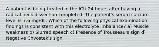 A patient is being treated in the ICU 24 hours after having a radical neck dissection completed. The patient's serum calcium level is 7.6 mg/dL. Which of the following physical examination findings is consistent with this electrolyte imbalance? a) Muscle weakness b) Slurred speech c) Presence of Trousseau's sign d) Negative Chvostek's sign