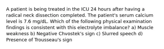 A patient is being treated in the ICU 24 hours after having a radical neck dissection completed. The patient's serum calcium level is 7.6 mg/dL. Which of the following physical examination findings is consistent with this electrolyte imbalance? a) Muscle weakness b) Negative Chvostek's sign c) Slurred speech d) Presence of Trousseau's sign