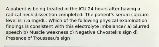 A patient is being treated in the ICU 24 hours after having a radical neck dissection completed. The patient's serum calcium level is 7.6 mg/dL. Which of the following physical examination findings is consistent with this electrolyte imbalance? a) Slurred speech b) Muscle weakness c) Negative Chvostek's sign d) Presence of Trousseau's sign